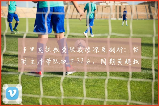 卡里克执教曼联战绩深度剖析：临时主帅带队砍下32分，同期英超积分榜高居第一，胜率几何？