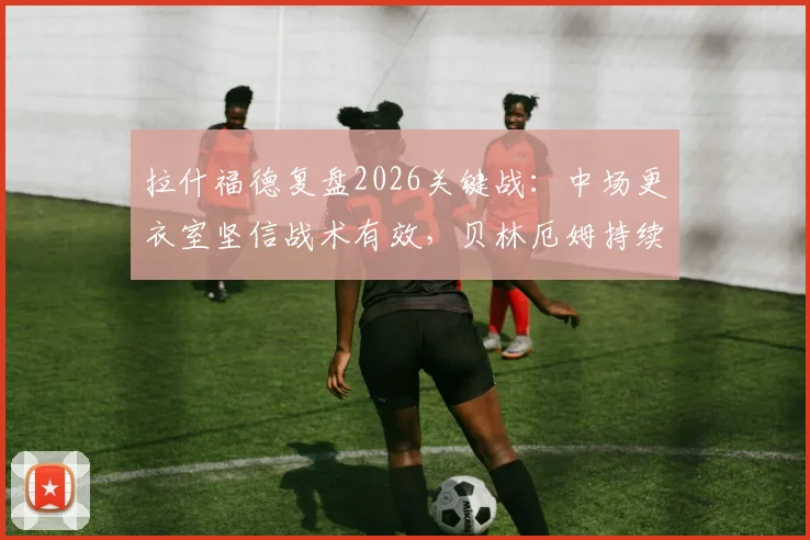 拉什福德复盘2026关键战:中场更衣室坚信战术有效,贝林厄姆持续高光早有预判