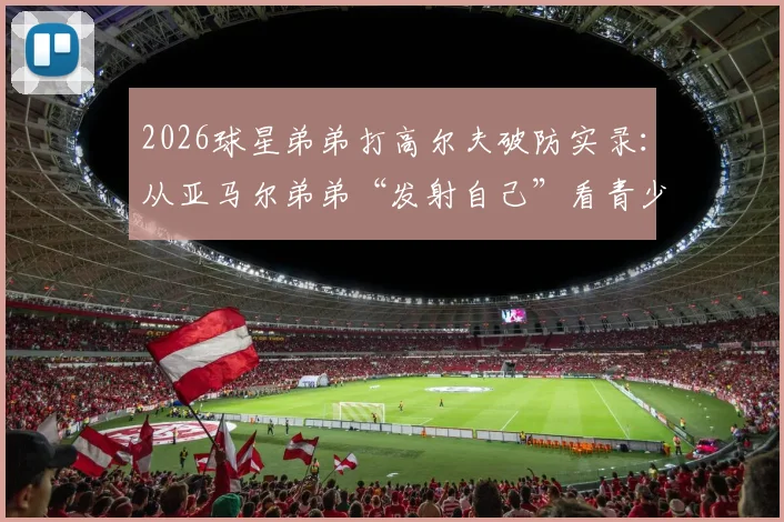 2026球星弟弟打高尔夫破防实录：从亚马尔弟弟“发射自己”看青少年运动挫折教育