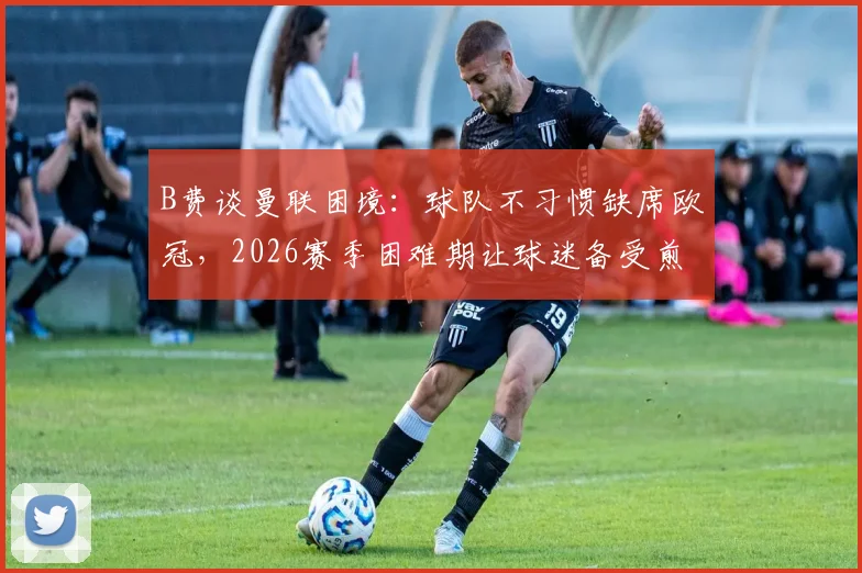 B费谈曼联困境：球队不习惯缺席欧冠，2026赛季困难期让球迷备受煎熬