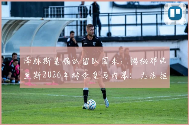 泽林斯基确认留队国米,揭秘邓弗里斯2026年转会皇马内幕:无法拒绝的报价细节