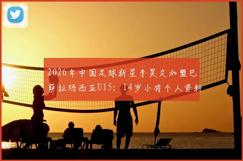 2026年中国足球新星李昊炎加盟巴萨拉玛西亚U15:14岁小将个人资料、拉玛西亚选拔条件及对中国青训的启示全解析