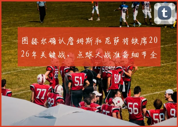 图赫尔确认詹姆斯和昆萨将缺席2026年关键战,点球大战准备细节全面解析,附英格兰队阵容调整方案指南