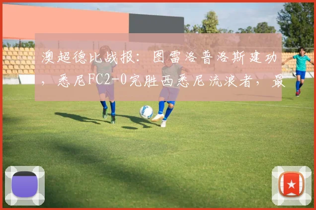 澳超德比战报:图雷洛普洛斯建功,悉尼FC2-0完胜西悉尼流浪者,最新积分榜一览