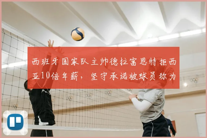 西班牙国家队主帅德拉富恩特拒西亚10倍年薪,坚守承诺被球员称为“兄弟”