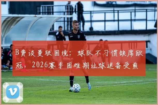 B费谈曼联困境：球队不习惯缺席欧冠，2026赛季困难期让球迷备受煎熬