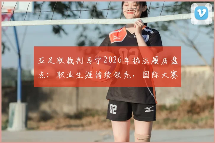 亚足联裁判马宁2026年执法履历盘点:职业生涯持续领先,国际大赛亮眼表现全解析