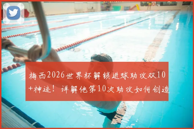 梅西2026世界杯解锁进球助攻双10+神迹！详解他第10次助攻如何创造历史，对比C罗数据看地位