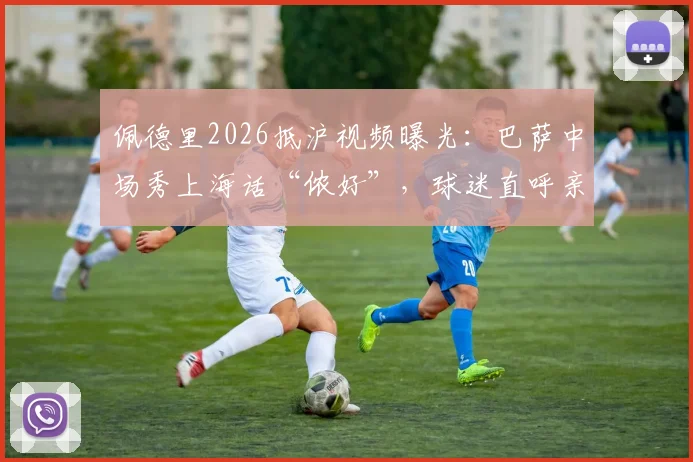 佩德里2026抵沪视频曝光:巴萨中场秀上海话“侬好”,球迷直呼亲切!现场视频及中国行最新动态汇总